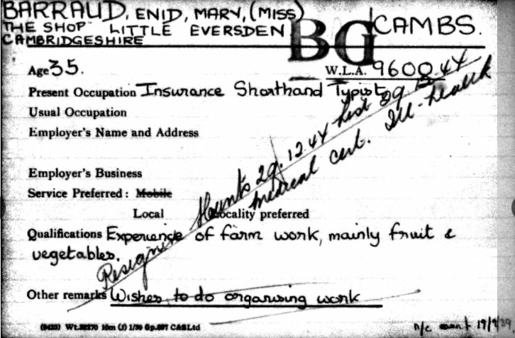 Photocopy of a certificate. Black print and handwriting on white paper.
The text reads:
BARRAUD, Enid, Mary (Miss)
The Shop Little Eversden
Cambridgeshire
Age 35
W.L.A 9600
Present Occupation Insurance Shorthand Typist
Employer's Name and Adress
Employer's Business
Service preferred: Local
Qualifications Experience of farm work, mainly fruit and vegetables.
Other remarks Wishes to do ongoing work.
Has handwriting across the certificate
